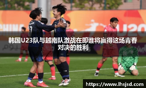 韩国U23队与越南队激战在即谁将赢得这场青春对决的胜利